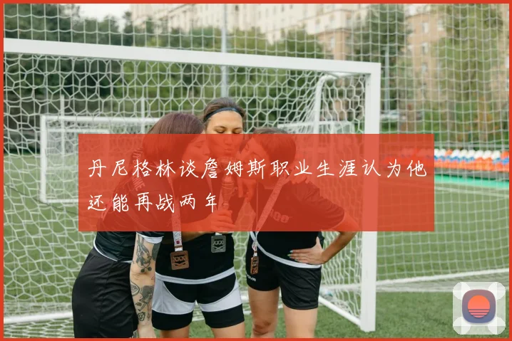 丹尼格林谈詹姆斯职业生涯认为他还能再战两年