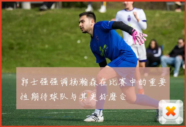 郭士强强调杨瀚森在比赛中的重要性期待球队与其更好磨合