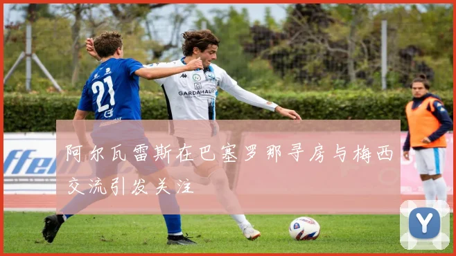 阿尔瓦雷斯在巴塞罗那寻房与梅西交流引发关注