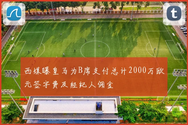 西媒曝皇马为B席支付总计2000万欧元签字费及经纪人佣金