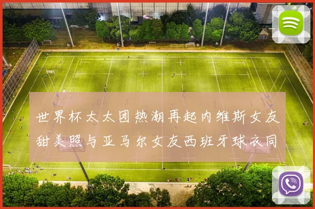 世界杯太太团热潮再起内维斯女友甜美照与亚马尔女友西班牙球衣同框秀