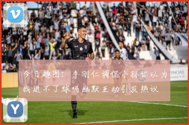 今日趣图：李刚仁调侃小孙你以为我进不了球吗幽默互动引发热议