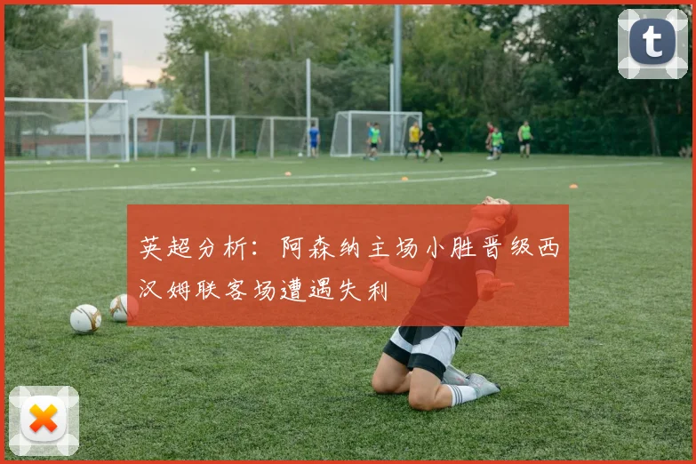 英超分析：阿森纳主场小胜晋级西汉姆联客场遭遇失利